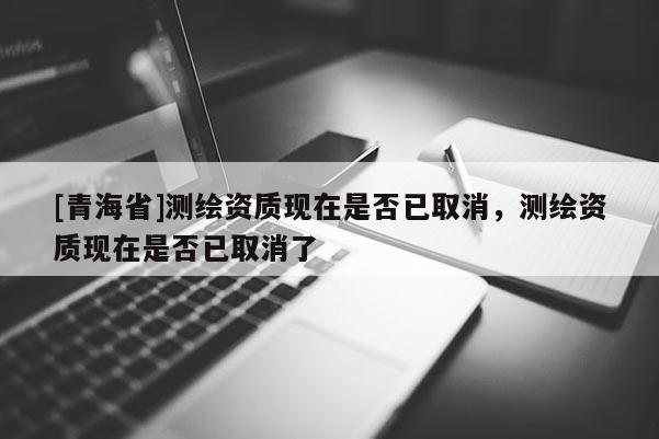 [青海省]测绘资质现在是否已取消，测绘资质现在是否已取消了