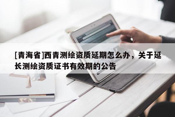 [青海省]西青测绘资质延期怎么办，关于延长测绘资质证书有效期的公告