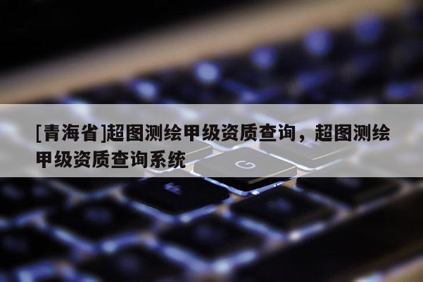 [青海省]超图测绘甲级资质查询，超图测绘甲级资质查询系统