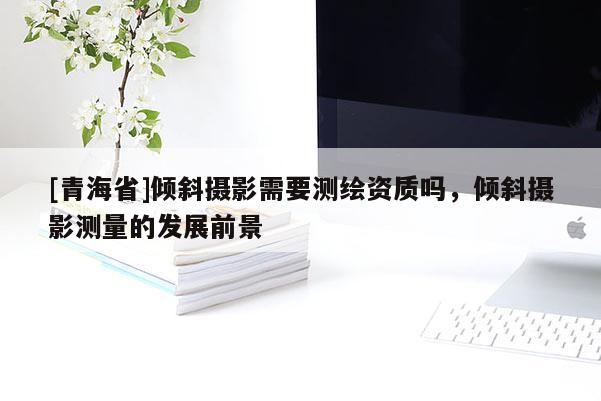 [青海省]倾斜摄影需要测绘资质吗，倾斜摄影测量的发展前景