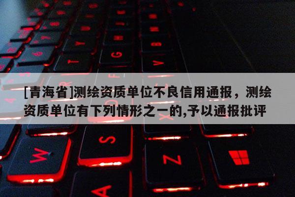 [青海省]测绘资质单位不良信用通报，测绘资质单位有下列情形之一的,予以通报批评