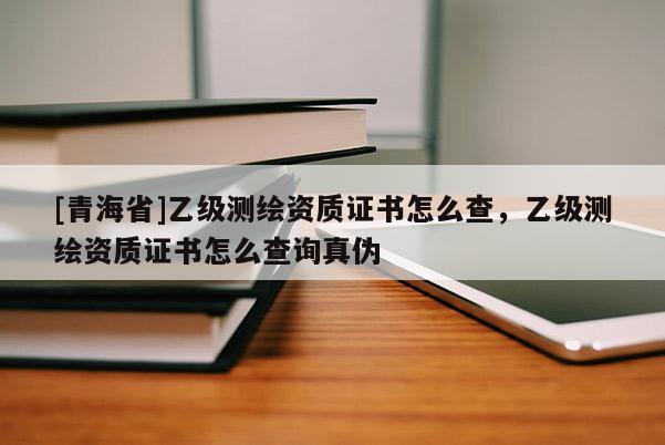[青海省]乙级测绘资质证书怎么查，乙级测绘资质证书怎么查询真伪