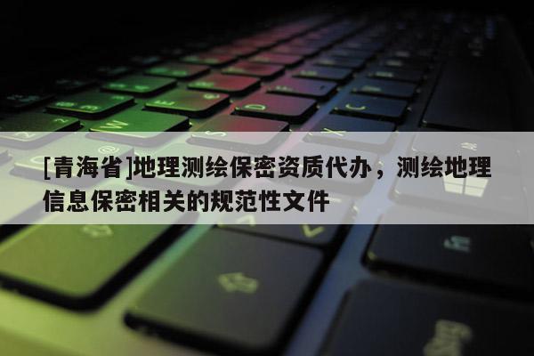[青海省]地理测绘保密资质代办，测绘地理信息保密相关的规范性文件