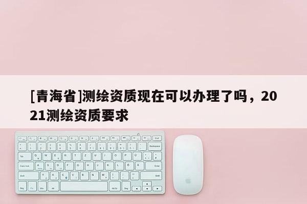[青海省]测绘资质现在可以办理了吗，2021测绘资质要求