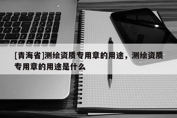[青海省]测绘资质专用章的用途，测绘资质专用章的用途是什么