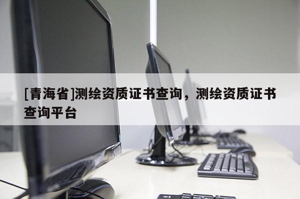 [青海省]测绘资质证书查询，测绘资质证书查询平台