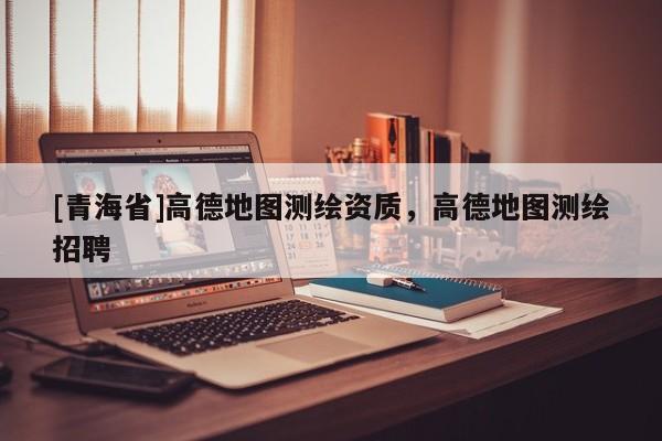 [青海省]高德地图测绘资质，高德地图测绘招聘