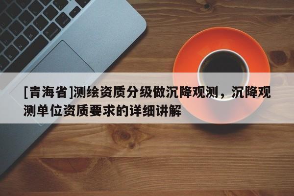 [青海省]测绘资质分级做沉降观测，沉降观测单位资质要求的详细讲解