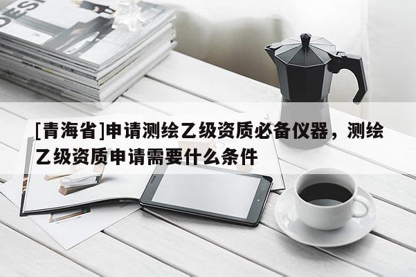 [青海省]申请测绘乙级资质必备仪器，测绘乙级资质申请需要什么条件