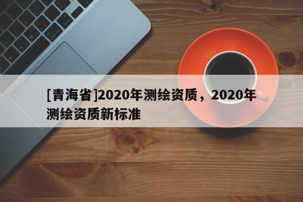 [青海省]2020年测绘资质，2020年测绘资质新标准