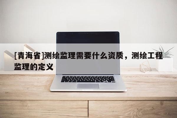 [青海省]测绘监理需要什么资质，测绘工程监理的定义