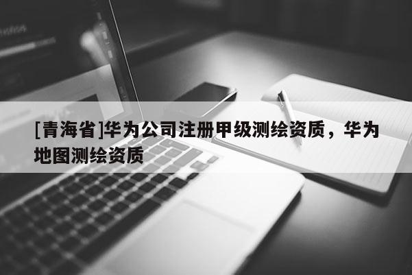 [青海省]华为公司注册甲级测绘资质，华为地图测绘资质