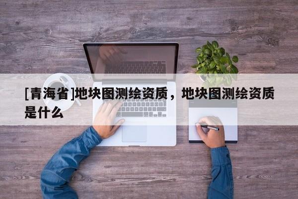 [青海省]地块图测绘资质，地块图测绘资质是什么