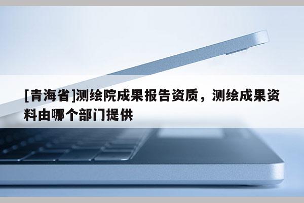 [青海省]测绘院成果报告资质，测绘成果资料由哪个部门提供