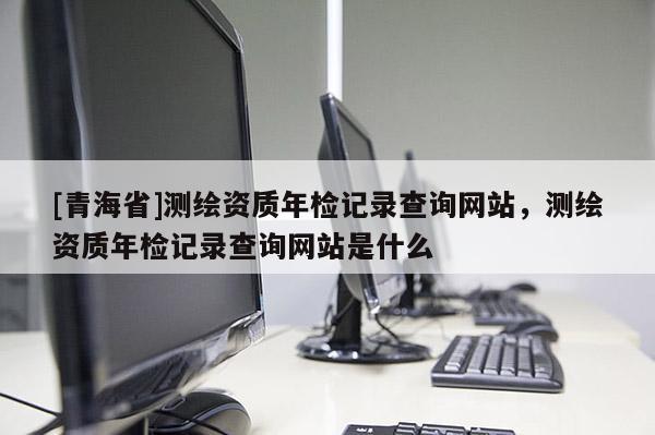 [青海省]测绘资质年检记录查询网站，测绘资质年检记录查询网站是什么