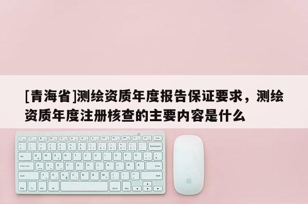 [青海省]测绘资质年度报告保证要求，测绘资质年度注册核查的主要内容是什么