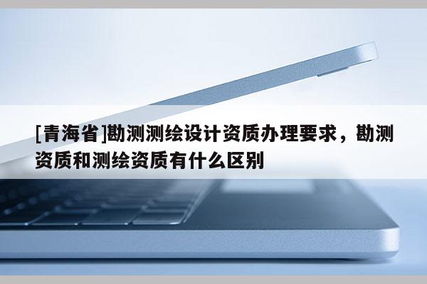[青海省]勘测测绘设计资质办理要求，勘测资质和测绘资质有什么区别
