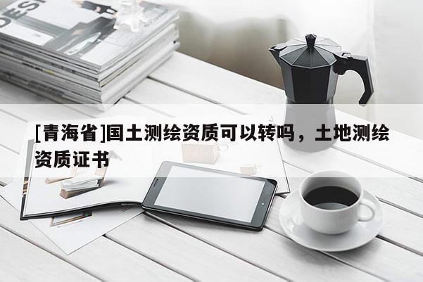 [青海省]国土测绘资质可以转吗，土地测绘资质证书