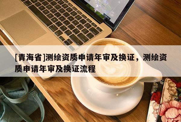 [青海省]测绘资质申请年审及换证，测绘资质申请年审及换证流程