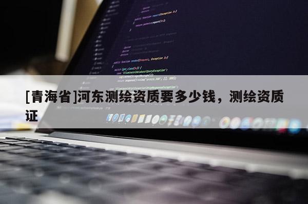 [青海省]河东测绘资质要多少钱，测绘资质证