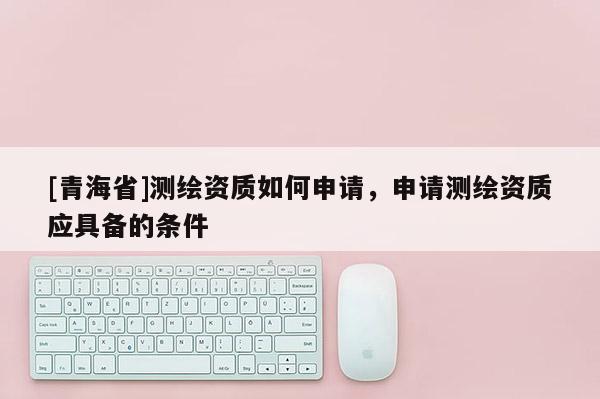 [青海省]测绘资质如何申请，申请测绘资质应具备的条件