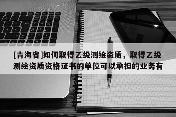 [青海省]如何取得乙级测绘资质，取得乙级测绘资质资格证书的单位可以承担的业务有