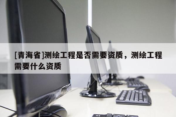 [青海省]测绘工程是否需要资质，测绘工程需要什么资质