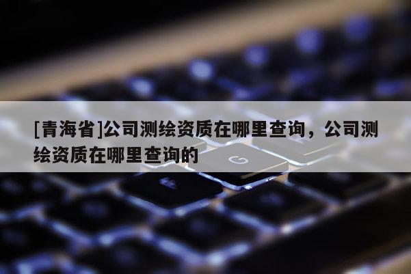 [青海省]公司测绘资质在哪里查询，公司测绘资质在哪里查询的