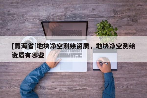 [青海省]地块净空测绘资质，地块净空测绘资质有哪些