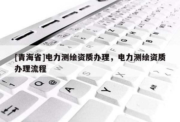 [青海省]电力测绘资质办理，电力测绘资质办理流程
