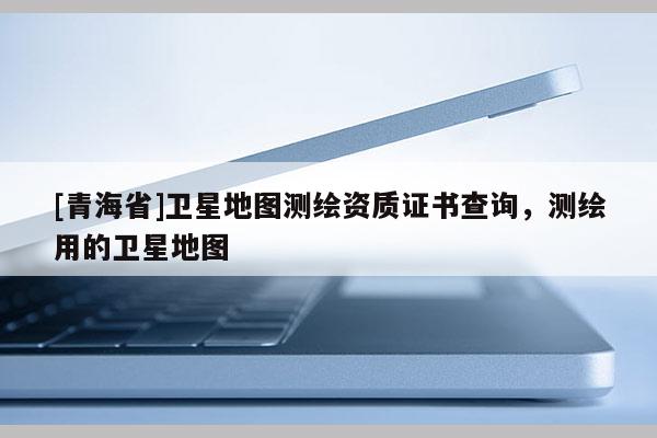 [青海省]卫星地图测绘资质证书查询，测绘用的卫星地图