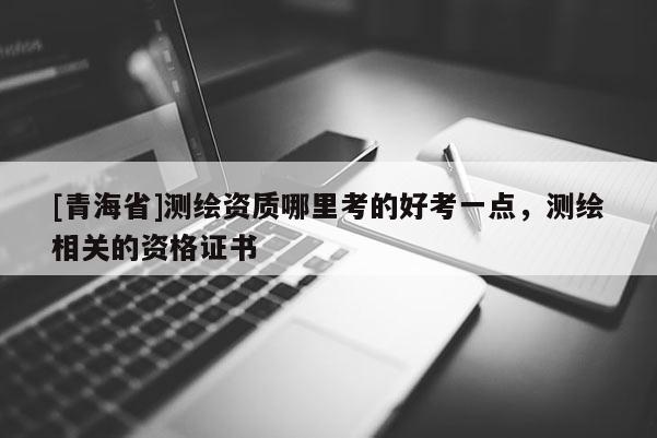 [青海省]测绘资质哪里考的好考一点，测绘相关的资格证书