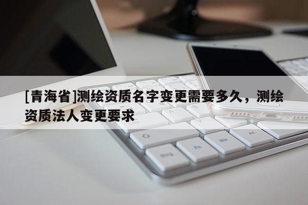 [青海省]测绘资质名字变更需要多久，测绘资质法人变更要求