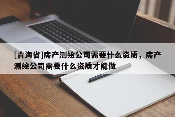 [青海省]房产测绘公司需要什么资质，房产测绘公司需要什么资质才能做