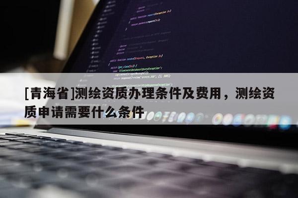 [青海省]测绘资质办理条件及费用，测绘资质申请需要什么条件