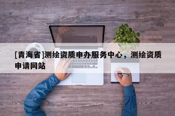 [青海省]测绘资质申办服务中心，测绘资质申请网站
