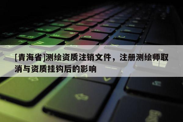 [青海省]测绘资质注销文件，注册测绘师取消与资质挂钩后的影响
