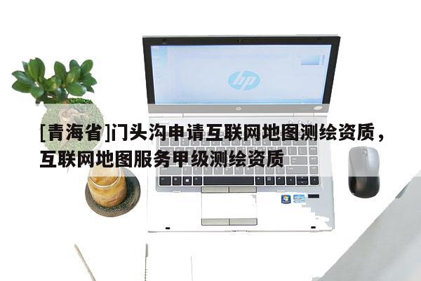 [青海省]门头沟申请互联网地图测绘资质，互联网地图服务甲级测绘资质