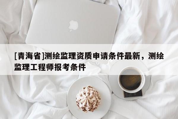 [青海省]测绘监理资质申请条件最新，测绘监理工程师报考条件