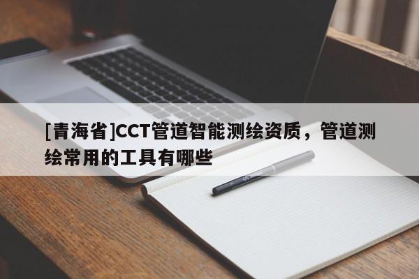 [青海省]CCT管道智能测绘资质，管道测绘常用的工具有哪些