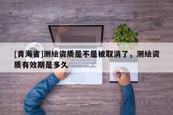 [青海省]测绘资质是不是被取消了，测绘资质有效期是多久