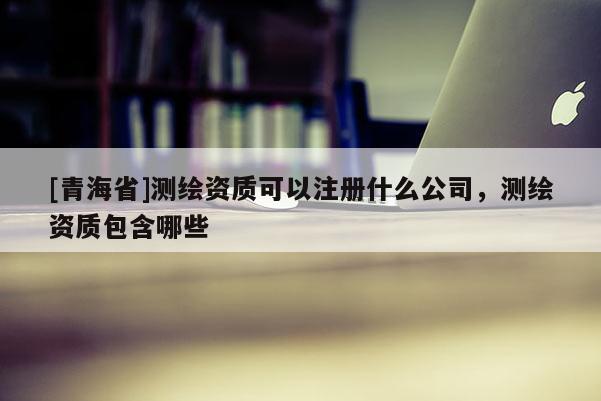 [青海省]测绘资质可以注册什么公司，测绘资质包含哪些