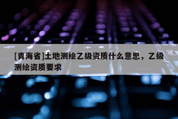 [青海省]土地测绘乙级资质什么意思，乙级测绘资质要求
