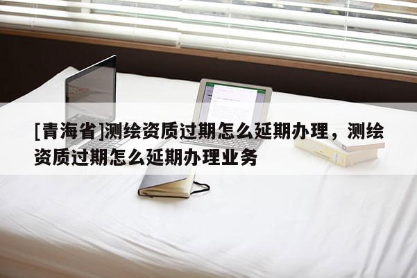 [青海省]测绘资质过期怎么延期办理，测绘资质过期怎么延期办理业务