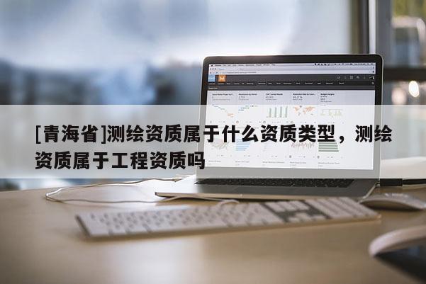 [青海省]测绘资质属于什么资质类型，测绘资质属于工程资质吗