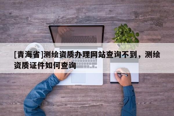 [青海省]测绘资质办理网站查询不到，测绘资质证件如何查询