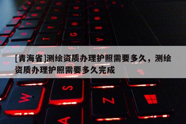 [青海省]测绘资质办理护照需要多久，测绘资质办理护照需要多久完成