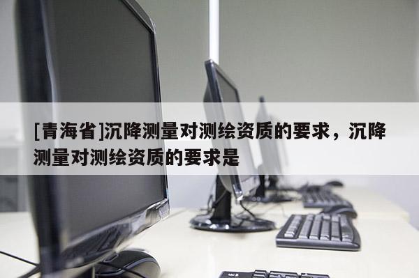 [青海省]沉降测量对测绘资质的要求，沉降测量对测绘资质的要求是