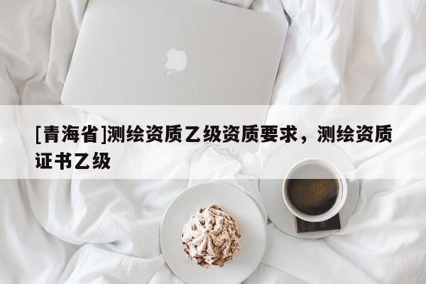 [青海省]测绘资质乙级资质要求，测绘资质证书乙级