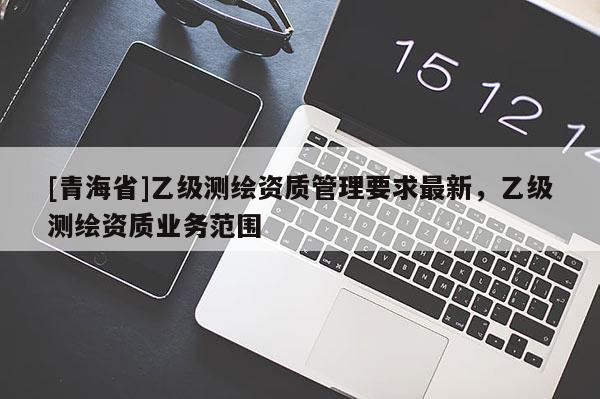 [青海省]乙级测绘资质管理要求最新，乙级测绘资质业务范围